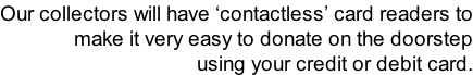 Our collectors will have ‘contactless’ card readers to make it very easy to donate on the doorstep using your credit or debit card.
