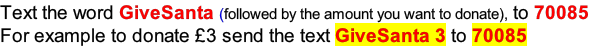 Text the word GiveSanta (followed by the amount you want to donate), to 70085  For example to donate £3 send the text GiveSanta 3 to 70085